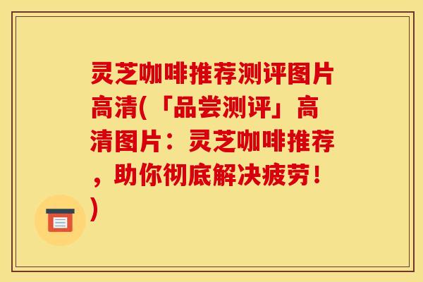 灵芝咖啡推荐测评图片高清(「品尝测评」高清图片：灵芝咖啡推荐，助你彻底解决疲劳！)