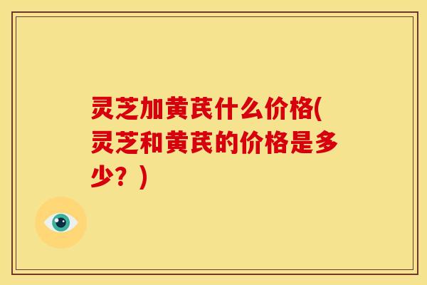 灵芝加黄芪什么价格(灵芝和黄芪的价格是多少?) 灵芝加黄芪什么价格(灵芝和黄芪的价格是多少?)