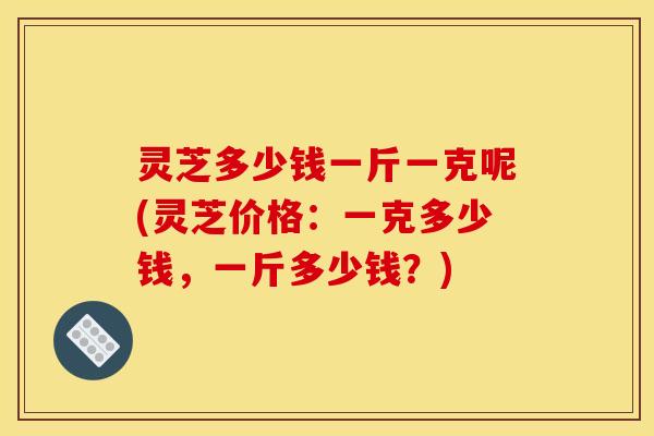 灵芝多少钱一斤一克呢(灵芝价格:一克多少钱,一斤多少钱?) 灵芝多少钱一斤一克呢(灵芝价格:一克多少钱,一斤多少钱?)