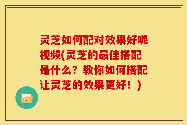 灵芝如何配对效果好呢视频(灵芝的佳搭配是什么?教你如何搭配让灵芝的效果更好!) 灵芝如何配对效果好呢视频(灵芝的佳搭配是什么?教你如何搭配让灵芝的效果更好!)