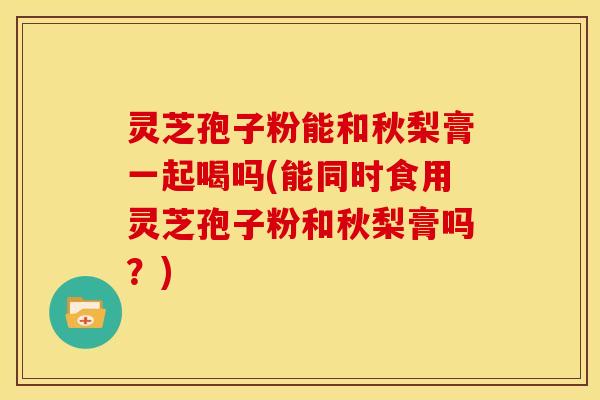 灵芝孢子粉能和秋梨膏一起喝吗(能同时食用灵芝孢子粉和秋梨膏吗?) 灵芝孢子粉能和秋梨膏一起喝吗(能同时食用灵芝孢子粉和秋梨膏吗?)