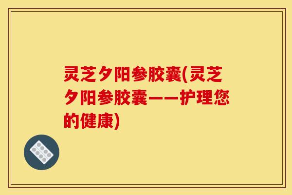 灵芝夕阳参胶囊(灵芝夕阳参胶囊——护理您的健康) 灵芝夕阳参胶囊(灵芝夕阳参胶囊——护理您的健康)