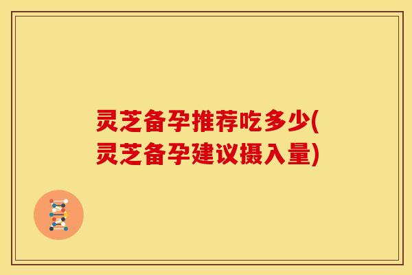 灵芝备孕推荐吃多少(灵芝备孕建议摄入量) 灵芝备孕推荐吃多少(灵芝备孕建议摄入量)