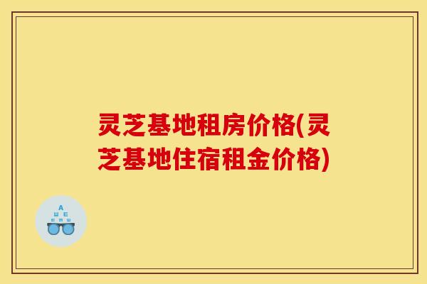 灵芝基地租房价格(灵芝基地住宿租金价格) 灵芝基地租房价格(灵芝基地住宿租金价格)