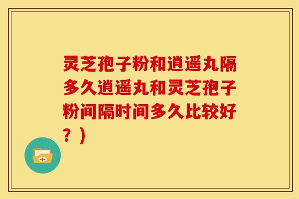 灵芝孢子粉和逍遥丸隔多久逍遥丸和灵芝孢子粉间隔时间多久比较好?) 灵芝孢子粉和逍遥丸隔多久逍遥丸和灵芝孢子粉间隔时间多久比较好?)