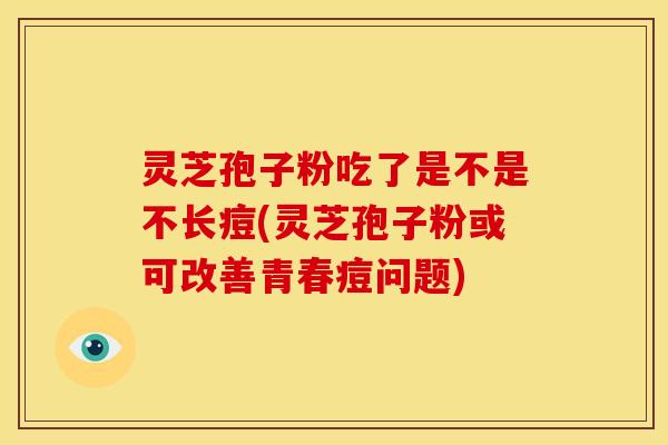 灵芝孢子粉吃了是不是不长痘(灵芝孢子粉或可改善青春痘问题) 灵芝孢子粉吃了是不是不长痘(灵芝孢子粉或可改善青春痘问题)