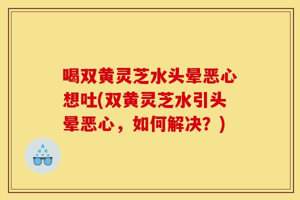喝双黄灵芝水头晕恶心想吐(双黄灵芝水引头晕恶心,如何解决?) 喝双黄灵芝水头晕恶心想吐(双黄灵芝水引头晕恶心,如何解决?)