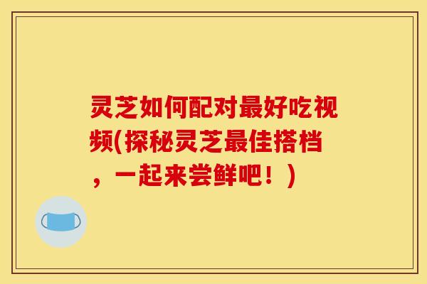灵芝如何配对好吃视频(探秘灵芝佳搭档,一起来尝鲜吧!) 灵芝如何配对好吃视频(探秘灵芝佳搭档,一起来尝鲜吧!)