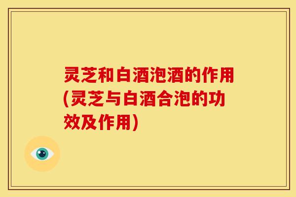 灵芝和白酒泡酒的作用(灵芝与白酒合泡的功效及作用) 灵芝和白酒泡酒的作用(灵芝与白酒合泡的功效及作用)