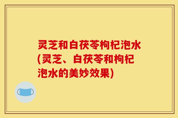 灵芝和白茯苓枸杞泡水(灵芝、白茯苓和枸杞泡水的美妙效果) 灵芝和白茯苓枸杞泡水(灵芝、白茯苓和枸杞泡水的美妙效果)