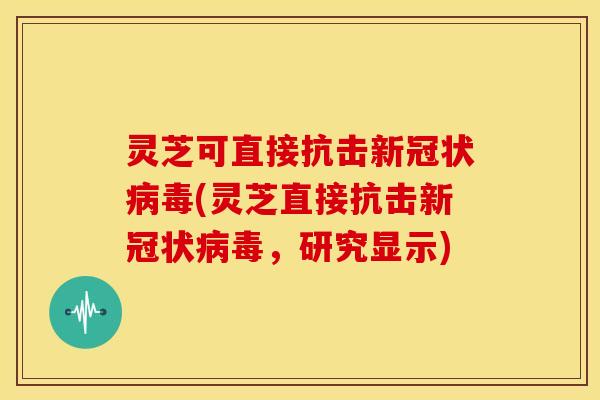 灵芝可直接抗击新冠状(灵芝直接抗击新冠状,研究显示) 灵芝可直接抗击新冠状(灵芝直接抗击新冠状,研究显示)