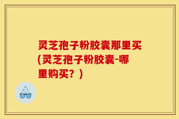 灵芝孢子粉胶囊那里买(灵芝孢子粉胶囊-哪里购买?) 灵芝孢子粉胶囊那里买(灵芝孢子粉胶囊-哪里购买?)