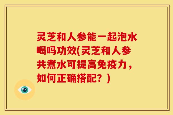 灵芝和人参能一起泡水喝吗功效(灵芝和人参共煮水可提高免疫力，如何正确搭配？)