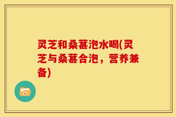 灵芝和桑葚泡水喝(灵芝与桑葚合泡,营养兼备) 灵芝和桑葚泡水喝(灵芝与桑葚合泡,营养兼备)