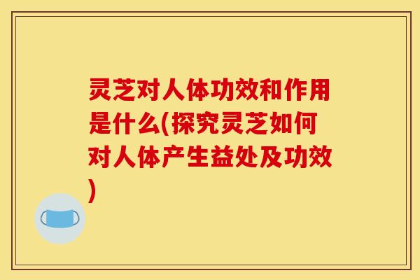 灵芝对人体功效和作用是什么(探究灵芝如何对人体产生益处及功效) 灵芝对人体功效和作用是什么(探究灵芝如何对人体产生益处及功效)