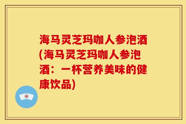 海马灵芝玛咖人参泡酒(海马灵芝玛咖人参泡酒:一杯营养美味的健康饮品) 海马灵芝玛咖人参泡酒(海马灵芝玛咖人参泡酒:一杯营养美味的健康饮品)
