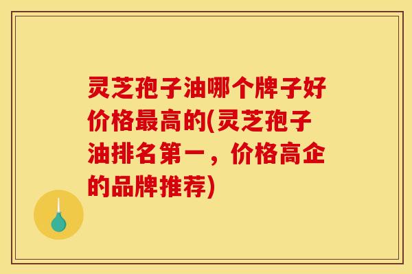 灵芝孢子油哪个牌子好价格高的(灵芝孢子油排名第一,价格高企的品牌推荐) 灵芝孢子油哪个牌子好价格高的(灵芝孢子油排名第一,价格高企的品牌推荐)