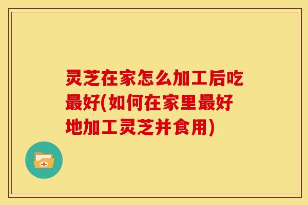 灵芝在家怎么加工后吃好(如何在家里好地加工灵芝并食用) 灵芝在家怎么加工后吃好(如何在家里好地加工灵芝并食用)