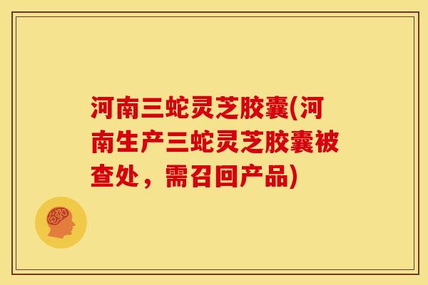 河南三蛇灵芝胶囊(河南生产三蛇灵芝胶囊被查处,需召回产品) 河南三蛇灵芝胶囊(河南生产三蛇灵芝胶囊被查处,需召回产品)