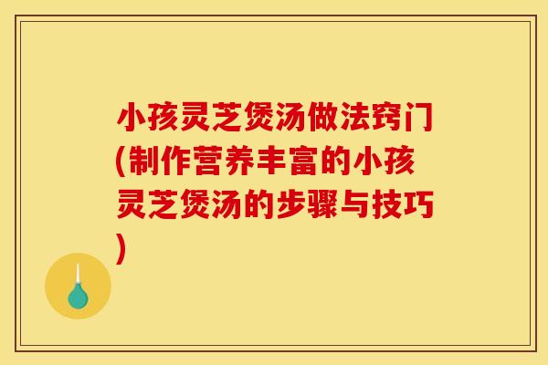 小孩灵芝煲汤做法窍门(制作营养丰富的小孩灵芝煲汤的步骤与技巧) 小孩灵芝煲汤做法窍门(制作营养丰富的小孩灵芝煲汤的步骤与技巧)