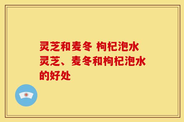 灵芝和麦冬 枸杞泡水灵芝、麦冬和枸杞泡水的好处 灵芝和麦冬 枸杞泡水灵芝、麦冬和枸杞泡水的好处