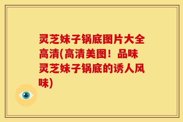 灵芝妹子锅底图片大全高清(高清美图!品味灵芝妹子锅底的诱人风味) 灵芝妹子锅底图片大全高清(高清美图!品味灵芝妹子锅底的诱人风味)