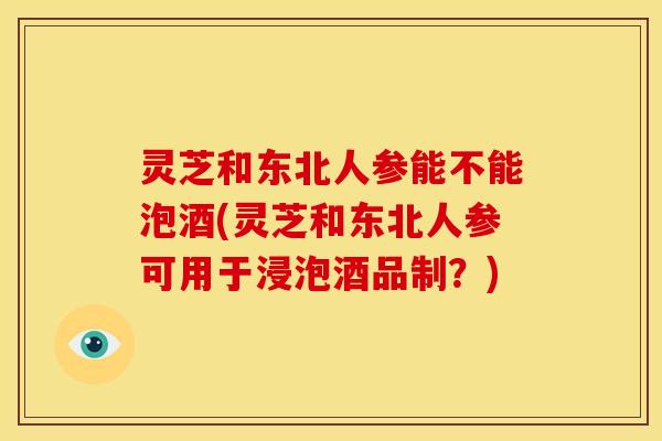 灵芝和东北人参能不能泡酒(灵芝和东北人参可用于浸泡酒品制?) 灵芝和东北人参能不能泡酒(灵芝和东北人参可用于浸泡酒品制?)