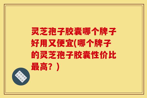 灵芝孢子胶囊哪个牌子好用又便宜(哪个牌子的灵芝孢子胶囊性价比高?) 灵芝孢子胶囊哪个牌子好用又便宜(哪个牌子的灵芝孢子胶囊性价比高?)