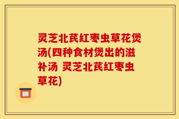 灵芝北芪红枣虫草花煲汤(四种食材煲出的滋补汤 灵芝北芪红枣虫草花) 灵芝北芪红枣虫草花煲汤(四种食材煲出的滋补汤 灵芝北芪红枣虫草花)