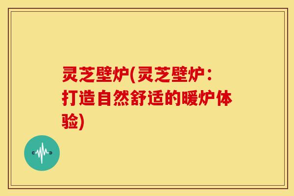 灵芝壁炉(灵芝壁炉：打造自然舒适的暖炉体验)