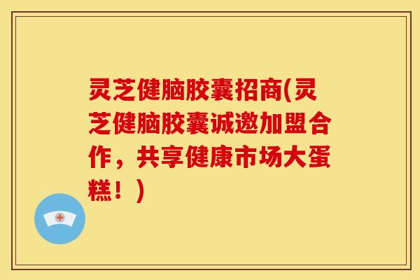 灵芝健脑胶囊招商(灵芝健脑胶囊诚邀加盟合作,共享健康市场大蛋糕!) 灵芝健脑胶囊招商(灵芝健脑胶囊诚邀加盟合作,共享健康市场大蛋糕!)