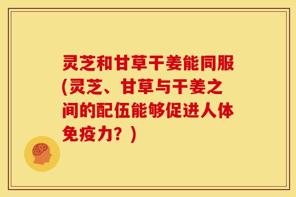 灵芝和甘草干姜能同服(灵芝、甘草与干姜之间的配伍能够促进人体免疫力?) 灵芝和甘草干姜能同服(灵芝、甘草与干姜之间的配伍能够促进人体免疫力?)