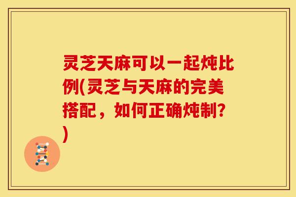 灵芝天麻可以一起炖比例(灵芝与天麻的完美搭配,如何正确炖制?) 灵芝天麻可以一起炖比例(灵芝与天麻的完美搭配,如何正确炖制?)