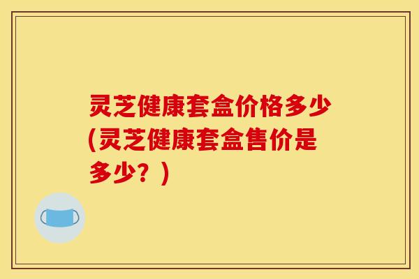 灵芝健康套盒价格多少(灵芝健康套盒售价是多少?) 灵芝健康套盒价格多少(灵芝健康套盒售价是多少?)