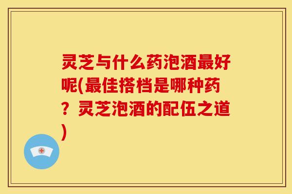 灵芝与什么药泡酒好呢(佳搭档是哪种药?灵芝泡酒的配伍之道) 灵芝与什么药泡酒好呢(佳搭档是哪种药?灵芝泡酒的配伍之道)