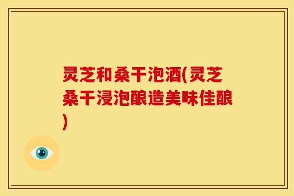 灵芝和桑干泡酒(灵芝桑干浸泡酿造美味佳酿) 灵芝和桑干泡酒(灵芝桑干浸泡酿造美味佳酿)