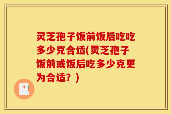 灵芝孢子饭前饭后吃吃多少克合适(灵芝孢子饭前或饭后吃多少克更为合适?) 灵芝孢子饭前饭后吃吃多少克合适(灵芝孢子饭前或饭后吃多少克更为合适?)