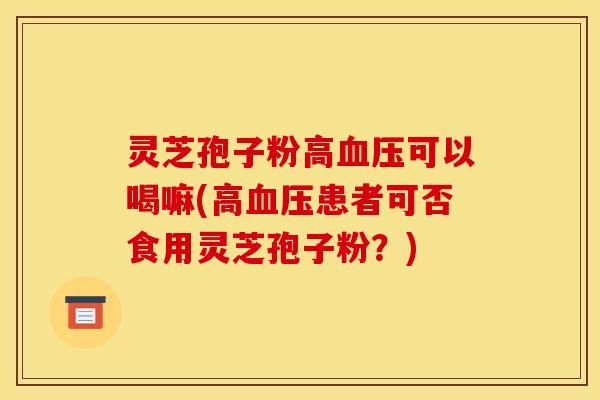 灵芝孢子粉高可以喝嘛(高患者可否食用灵芝孢子粉?) 灵芝孢子粉高可以喝嘛(高患者可否食用灵芝孢子粉?)