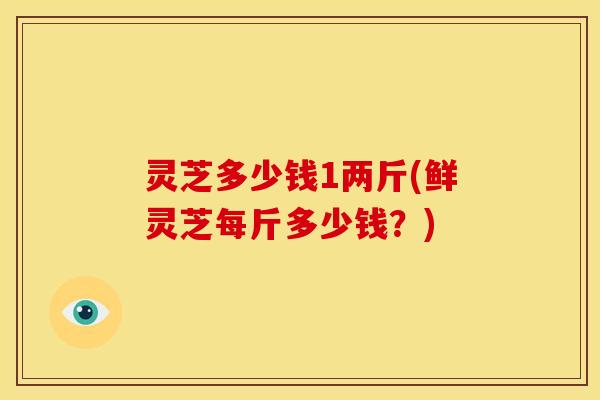 灵芝多少钱1两斤(鲜灵芝每斤多少钱?) 灵芝多少钱1两斤(鲜灵芝每斤多少钱?)