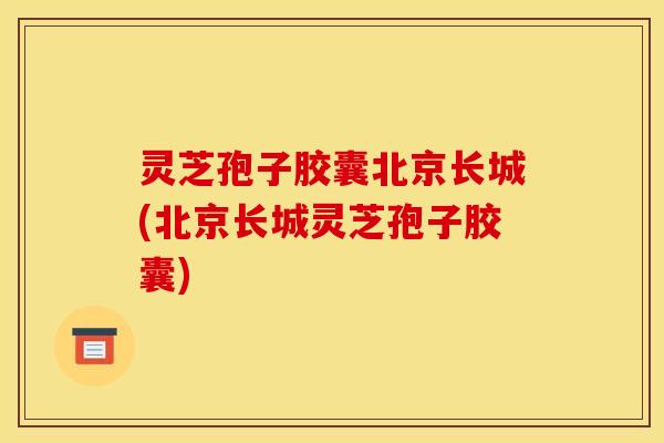 灵芝孢子胶囊北京长城(北京长城灵芝孢子胶囊)