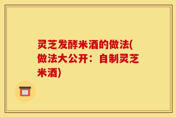 灵芝发酵米酒的做法(做法大公开:自制灵芝米酒) 灵芝发酵米酒的做法(做法大公开:自制灵芝米酒)