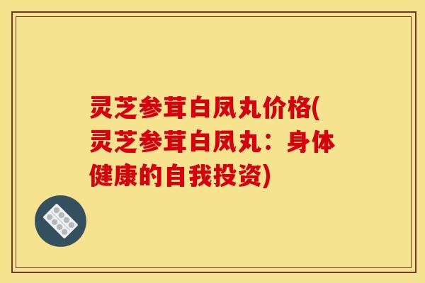 灵芝参茸白凤丸价格(灵芝参茸白凤丸:身体健康的自我投资) 灵芝参茸白凤丸价格(灵芝参茸白凤丸:身体健康的自我投资)