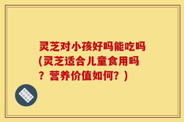 灵芝对小孩好吗能吃吗(灵芝适合儿童食用吗?营养价值如何?) 灵芝对小孩好吗能吃吗(灵芝适合儿童食用吗?营养价值如何?)