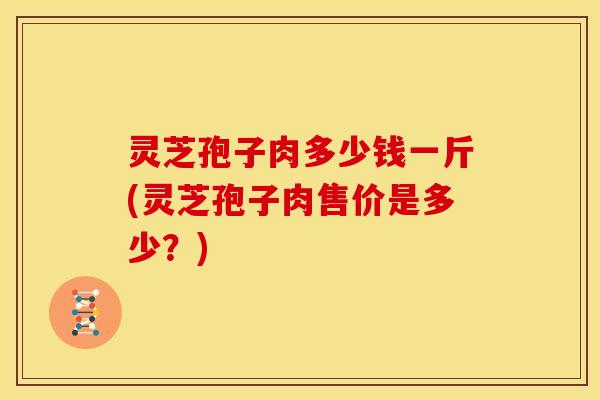 灵芝孢子肉多少钱一斤(灵芝孢子肉售价是多少?) 灵芝孢子肉多少钱一斤(灵芝孢子肉售价是多少?)