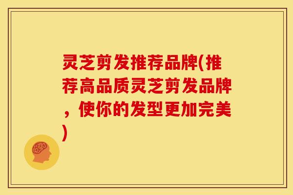 灵芝剪发推荐品牌(推荐高品质灵芝剪发品牌,使你的发型更加完美) 灵芝剪发推荐品牌(推荐高品质灵芝剪发品牌,使你的发型更加完美)