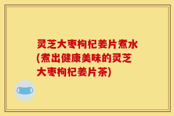 灵芝大枣枸杞姜片煮水(煮出健康美味的灵芝大枣枸杞姜片茶) 灵芝大枣枸杞姜片煮水(煮出健康美味的灵芝大枣枸杞姜片茶)