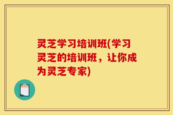 灵芝学习培训班(学习灵芝的培训班,让你成为灵芝专家) 灵芝学习培训班(学习灵芝的培训班,让你成为灵芝专家)