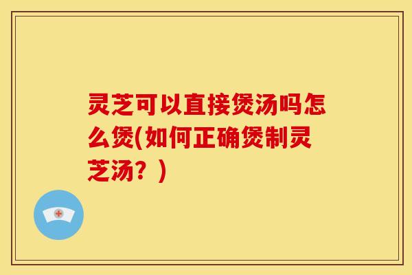 灵芝可以直接煲汤吗怎么煲(如何正确煲制灵芝汤?) 灵芝可以直接煲汤吗怎么煲(如何正确煲制灵芝汤?)