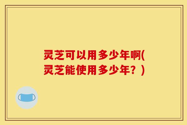 灵芝可以用多少年啊(灵芝能使用多少年?) 灵芝可以用多少年啊(灵芝能使用多少年?)