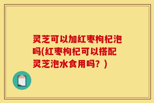 灵芝可以加红枣枸杞泡吗(红枣枸杞可以搭配灵芝泡水食用吗?) 灵芝可以加红枣枸杞泡吗(红枣枸杞可以搭配灵芝泡水食用吗?)